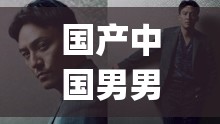国产中国男男 GayGay 视频：演绎别样情感与激情