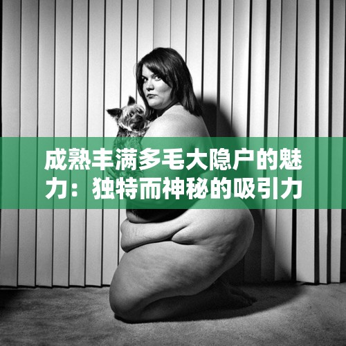 成熟丰满多毛大隐户的魅力：独特而神秘的吸引力