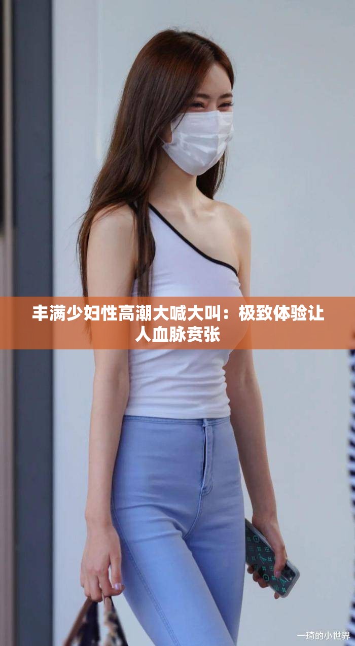 丰满少妇性高潮大喊大叫：极致体验让人血脉贲张